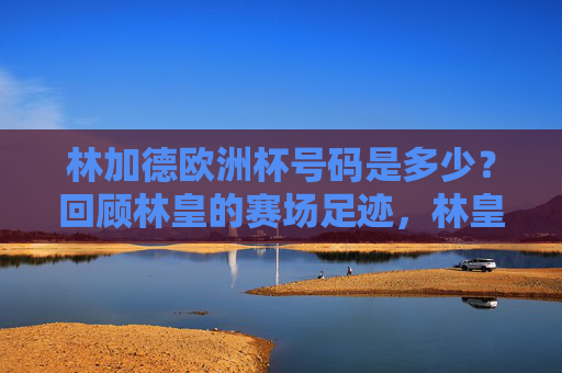 林加德欧洲杯号码是多少?回顾林皇的赛场足迹,林皇欧洲杯号码与赛场足迹 林加德欧洲杯号码是多少?回顾林皇的赛场足迹,林皇欧洲杯号码与赛场足迹