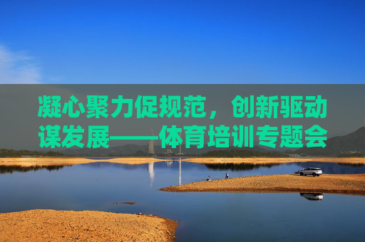 凝心聚力促规范,创新驱动谋发展——体育培训专题会议为行业高质量发展指明方向,凝心聚力促规范 创新驱动谋发展——体育培训专题会议为行业高质量发展指明方向 凝心聚力促规范,创新驱动谋发展——体育培训专题会议为行业高质量发展指明方向,凝心聚力促规范 创新驱动谋发展——体育培训专题会议为行业高质量发展指明方向