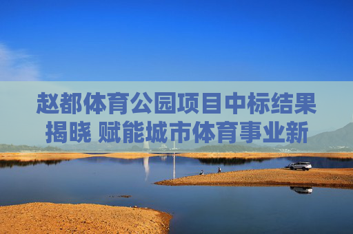 赵都体育公园项目中标结果揭晓 赋能城市体育事业新篇章，赵都体育公园项目中标 揭幕城市体育事业新篇章