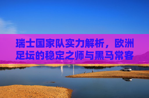 瑞士国家队实力解析,欧洲足坛的稳定之师与黑马常客,瑞士国家队,欧洲足坛的稳定黑马 瑞士国家队实力解析,欧洲足坛的稳定之师与黑马常客,瑞士国家队,欧洲足坛的稳定黑马