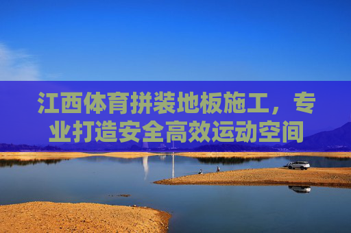 江西体育拼装地板施工,专业打造安全高效运动空间 江西体育拼装地板施工,专业打造安全高效运动空间