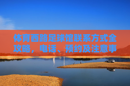 体育西路足球馆联系方式全攻略，电话、预约及注意事项，体育西路足球馆联系方式全攻略，电话、预约及注意事项