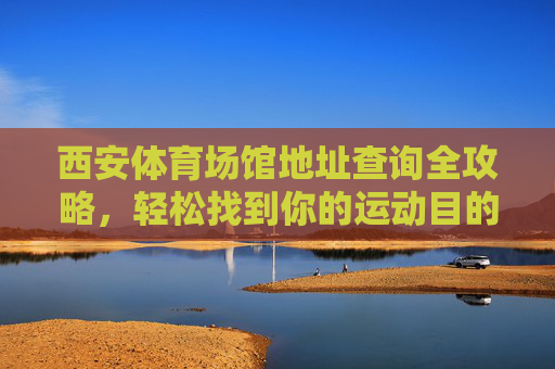 西安体育场馆地址查询全攻略,轻松找到你的运动目的地,西安体育场馆地址查询全攻略,轻松找到运动目的地 西安体育场馆地址查询全攻略,轻松找到你的运动目的地,西安体育场馆地址查询全攻略,轻松找到运动目的地