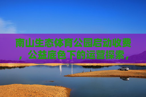南山生态体育公园启动收费，公益底色下的运营探索，南山生态体育公园启动收费，公益底色下的运营探索