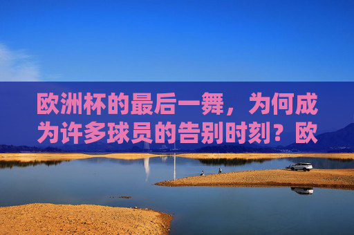 欧洲杯的最后一舞，为何成为许多球员的告别时刻？欧洲杯最后一舞，球员的告别时刻