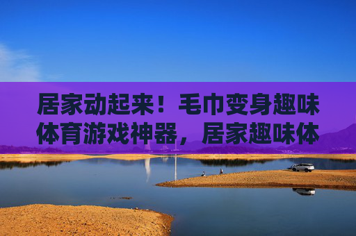 居家动起来!毛巾变身趣味体育游戏神器,居家趣味体育游戏,毛巾变身神器 居家动起来!毛巾变身趣味体育游戏神器,居家趣味体育游戏,毛巾变身神器