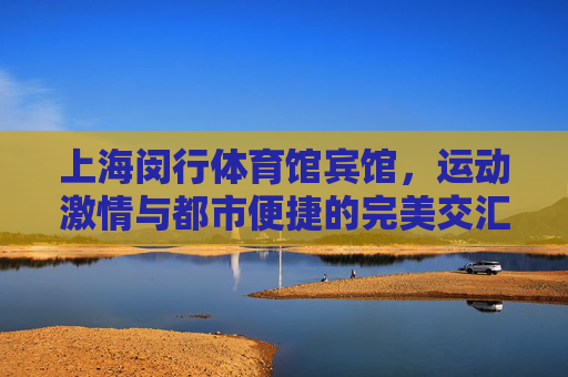 上海闵行体育馆宾馆,运动激情与都市便捷的完美交汇,上海闵行体育馆宾馆,运动激情与都市便捷交汇 上海闵行体育馆宾馆,运动激情与都市便捷的完美交汇,上海闵行体育馆宾馆,运动激情与都市便捷交汇