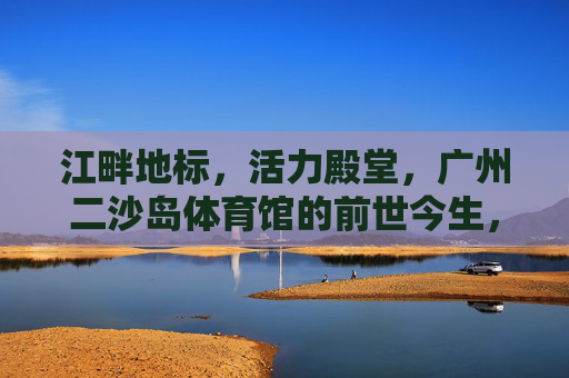 江畔地标，活力殿堂，广州二沙岛体育馆的前世今生，广州二沙岛体育馆，江畔地标·活力殿堂的前世今生