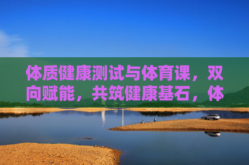 体质健康测试与体育课，双向赋能，共筑健康基石，体测与体育课双向赋能，共筑健康基石