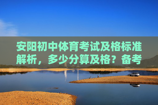 安阳初中体育考试及格标准解析，多少分算及格？备考要点看这里，安阳初中体育考试，多少分算及格？及格标准与备考要点