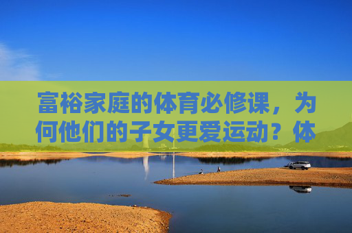 富裕家庭的体育必修课，为何他们的子女更爱运动？体育必修课，富裕家庭子女更爱运动的密码