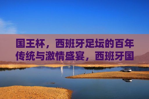 国王杯,西班牙足坛的百年传统与激情盛宴,西班牙国王杯,百年传统与足坛激情盛宴 国王杯,西班牙足坛的百年传统与激情盛宴,西班牙国王杯,百年传统与足坛激情盛宴