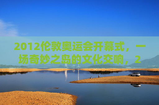2012伦敦奥运会开幕式,一场奇妙之岛的文化交响,2012伦敦开幕式,奇妙之岛的文化交响 2012伦敦奥运会开幕式,一场奇妙之岛的文化交响,2012伦敦开幕式,奇妙之岛的文化交响