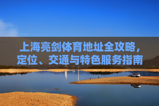 上海亮剑体育地址全攻略,定位、交通与特色服务指南,上海亮剑体育地址全攻略,定位、交通与特色服务指南 上海亮剑体育地址全攻略,定位、交通与特色服务指南,上海亮剑体育地址全攻略,定位、交通与特色服务指南