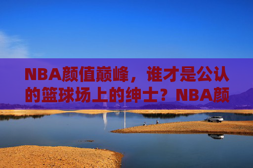 NBA颜值巅峰,谁才是公认的篮球场上的绅士?NBA颜值巅峰,谁是球场绅士? NBA颜值巅峰,谁才是公认的篮球场上的绅士?NBA颜值巅峰,谁是球场绅士?