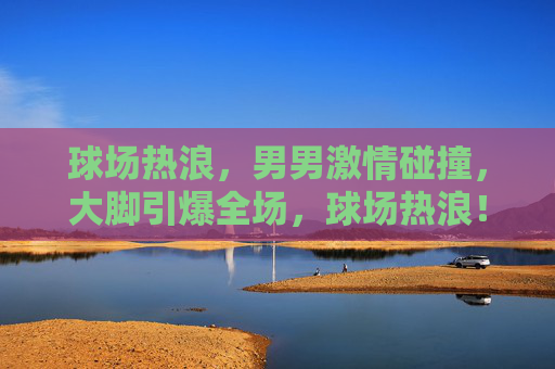 球场热浪,男男激情碰撞,大脚引爆全场,球场热浪!男将激战大脚引爆全场 球场热浪,男男激情碰撞,大脚引爆全场,球场热浪!男将激战大脚引爆全场