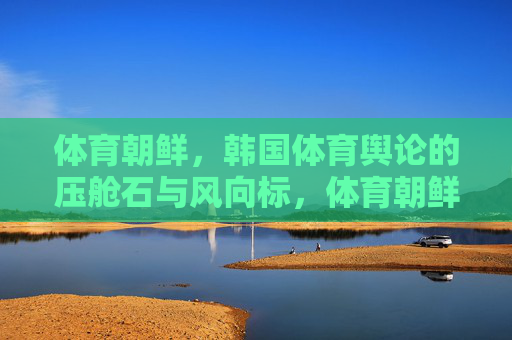 体育朝鲜,韩国体育舆论的压舱石与风向标,体育朝鲜,韩国体育舆论的压舱石与风向标 体育朝鲜,韩国体育舆论的压舱石与风向标,体育朝鲜,韩国体育舆论的压舱石与风向标