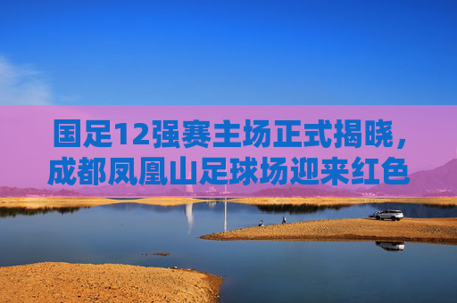 国足12强赛主场正式揭晓，成都凤凰山足球场迎来红色战场，国足12强赛主场成都凤凰山，红色战场迎大战