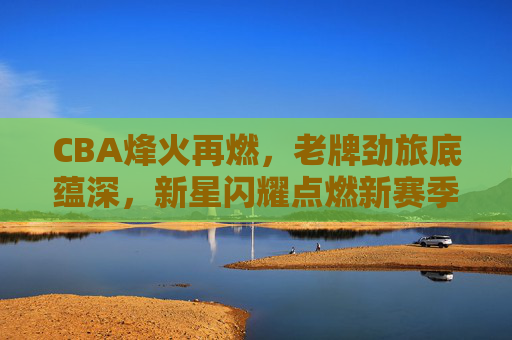 CBA烽火再燃,老牌劲旅底蕴深,新星闪耀点燃新赛季,CBA烽火再燃,老牌底蕴深,新星闪耀启新程 CBA烽火再燃,老牌劲旅底蕴深,新星闪耀点燃新赛季,CBA烽火再燃,老牌底蕴深,新星闪耀启新程