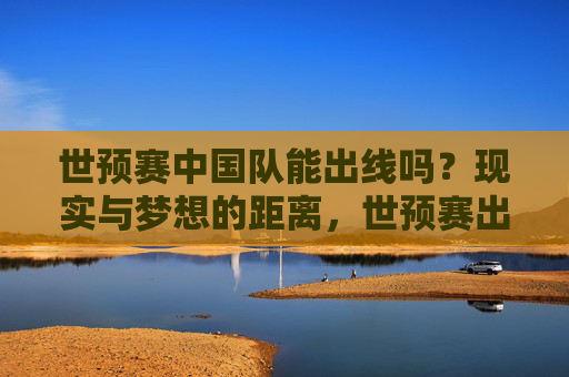 世预赛中国队能出线吗?现实与梦想的距离,世预赛出线,中国队的现实与梦想距离 世预赛中国队能出线吗?现实与梦想的距离,世预赛出线,中国队的现实与梦想距离