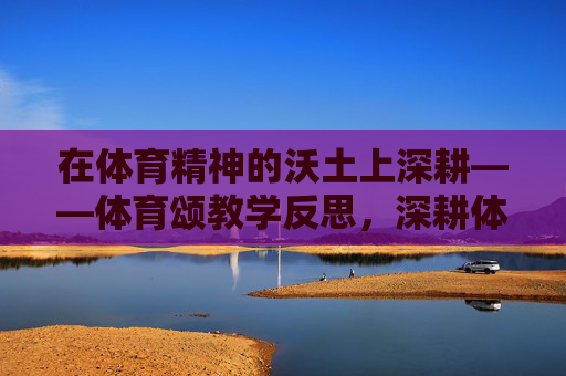 在体育精神的沃土上深耕——体育颂教学反思,深耕体育精神沃土,体育颂教学反思 在体育精神的沃土上深耕——体育颂教学反思,深耕体育精神沃土,体育颂教学反思