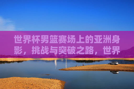 世界杯男篮赛场上的亚洲身影,挑战与突破之路,世界杯男篮赛场上的亚洲身影,挑战与突破之路 世界杯男篮赛场上的亚洲身影,挑战与突破之路,世界杯男篮赛场上的亚洲身影,挑战与突破之路