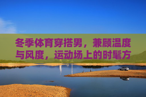 冬季体育穿搭男,兼顾温度与风度,运动场上的时髦方程式,冬季体育男穿搭,温度与风度的时髦方程式 冬季体育穿搭男,兼顾温度与风度,运动场上的时髦方程式,冬季体育男穿搭,温度与风度的时髦方程式