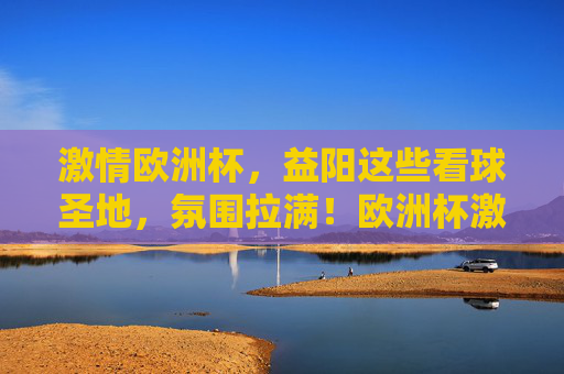 激情欧洲杯，益阳这些看球圣地，氛围拉满！欧洲杯激情点燃益阳！看球圣地氛围拉满