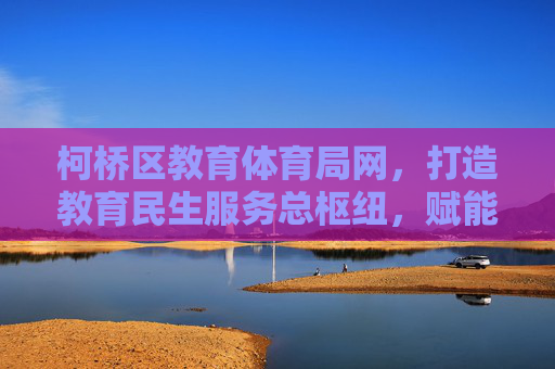 柯桥区教育体育局网，打造教育民生服务总枢纽，赋能区域教育高质量发展，柯桥区教育体育局网，打造教育民生服务总枢纽 赋能区域教育高质量发展