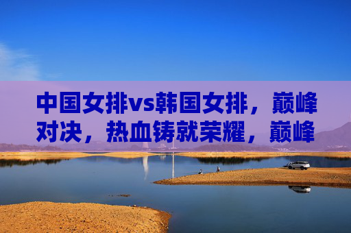 中国女排vs韩国女排，巅峰对决，热血铸就荣耀，巅峰对决！中国女排热血铸就荣耀