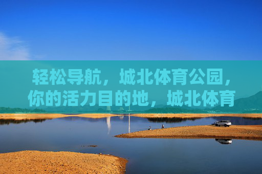 轻松导航，城北体育公园，你的活力目的地，城北体育公园，轻松导航的活力目的地