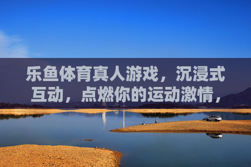 乐鱼体育真人游戏，沉浸式互动，点燃你的运动激情，乐鱼体育真人游戏，沉浸式互动点燃运动激情