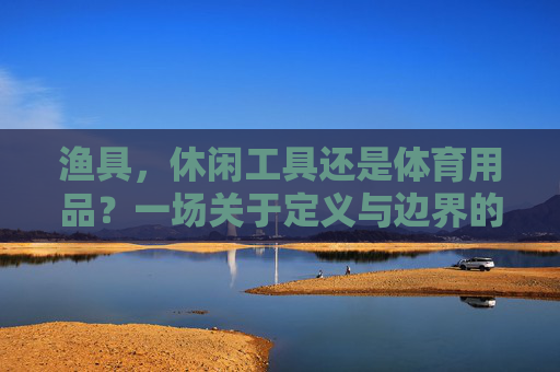 渔具，休闲工具还是体育用品？一场关于定义与边界的探讨，渔具，休闲工具与体育用品的定义边界探讨