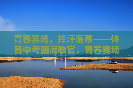 青春赛场，挥汗落幕——体育中考圆满收官，青春赛场挥汗落幕，体育中考圆满收官