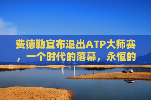 费德勒宣布退出ATP大师赛,一个时代的落幕,永恒的传奇,费德勒退出ATP大师赛,时代落幕,传奇永恒 费德勒宣布退出ATP大师赛,一个时代的落幕,永恒的传奇,费德勒退出ATP大师赛,时代落幕,传奇永恒