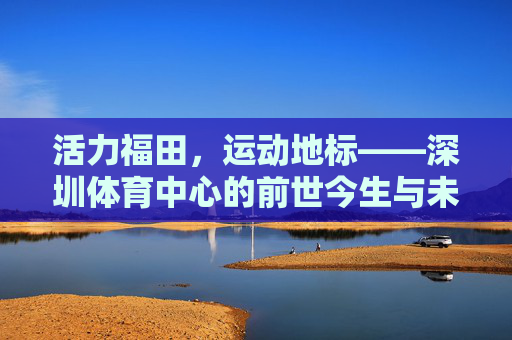 活力福田,运动地标——深圳体育中心的前世今生与未来展望,深圳体育中心,活力福田运动地标的前世今生与未来展望 活力福田,运动地标——深圳体育中心的前世今生与未来展望,深圳体育中心,活力福田运动地标的前世今生与未来展望