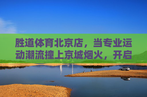 胜道体育北京店,当专业运动潮流撞上京城烟火,开启全民运动新体验,胜道体育北京店,专业运动潮流撞京城烟火,全民运动新体验 胜道体育北京店,当专业运动潮流撞上京城烟火,开启全民运动新体验,胜道体育北京店,专业运动潮流撞京城烟火,全民运动新体验