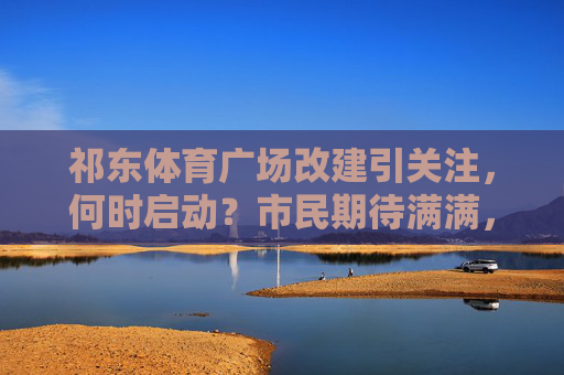 祁东体育广场改建引关注,何时启动?市民期待满满,祁东体育广场改建启动时间引市民期待 祁东体育广场改建引关注,何时启动?市民期待满满,祁东体育广场改建启动时间引市民期待