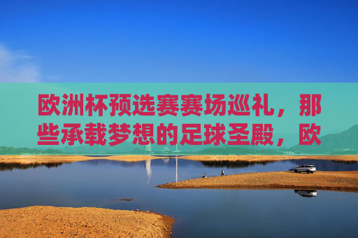 欧洲杯预选赛赛场巡礼,那些承载梦想的足球圣殿,欧洲杯预选赛赛场巡礼,承载梦想的足球圣殿 欧洲杯预选赛赛场巡礼,那些承载梦想的足球圣殿,欧洲杯预选赛赛场巡礼,承载梦想的足球圣殿