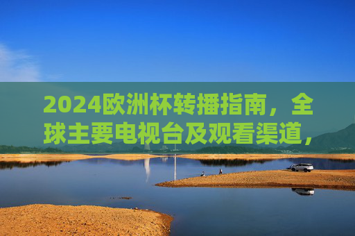 2024欧洲杯转播指南，全球主要电视台及观看渠道，2024欧洲杯全球转播指南，主要电视台及观看渠道