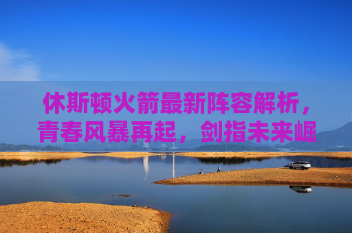 休斯顿火箭最新阵容解析,青春风暴再起,剑指未来崛起,休斯顿火箭最新阵容解析,青春风暴再起,剑指未来崛起 休斯顿火箭最新阵容解析,青春风暴再起,剑指未来崛起,休斯顿火箭最新阵容解析,青春风暴再起,剑指未来崛起