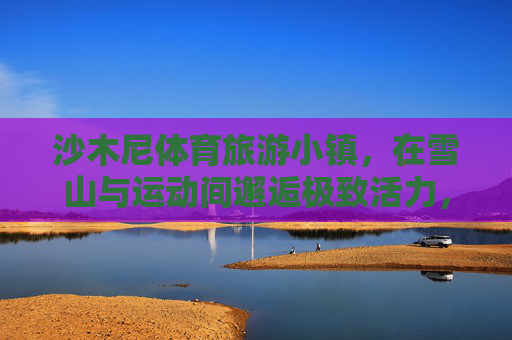 沙木尼体育旅游小镇，在雪山与运动间邂逅极致活力，沙木尼，雪山与运动的极致活力邂逅