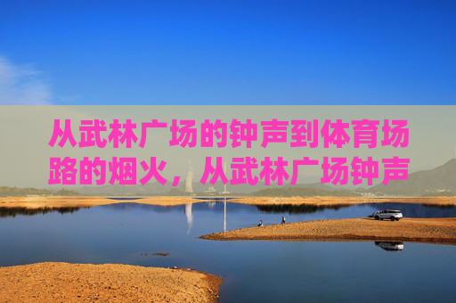 从武林广场的钟声到体育场路的烟火,从武林广场钟声到体育场路烟火,城市的记忆与烟火气 从武林广场的钟声到体育场路的烟火,从武林广场钟声到体育场路烟火,城市的记忆与烟火气