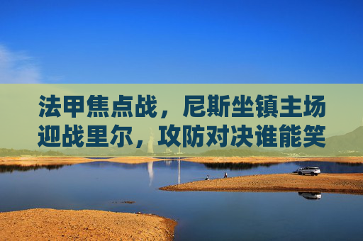 法甲焦点战,尼斯坐镇主场迎战里尔,攻防对决谁能笑到最后?尼斯vs里尔,法甲焦点战攻防对决 法甲焦点战,尼斯坐镇主场迎战里尔,攻防对决谁能笑到最后?尼斯vs里尔,法甲焦点战攻防对决