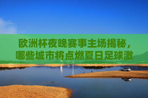 欧洲杯夜晚赛事主场揭秘，哪些城市将点燃夏日足球激情？欧洲杯夜晚赛事主场揭秘，城市点燃夏日足球激情