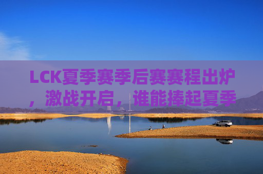 LCK夏季赛季后赛赛程出炉，激战开启，谁能捧起夏季赛冠军奖杯？LCK夏季赛季后赛激战开启，冠军奖杯花落谁家？