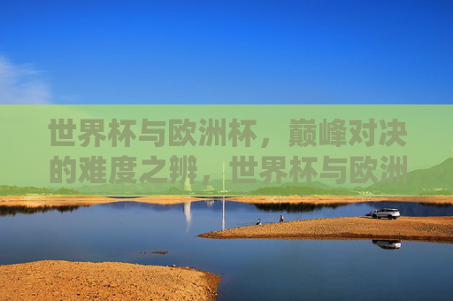 世界杯与欧洲杯,巅峰对决的难度之辨,世界杯与欧洲杯巅峰对决难度辨析 世界杯与欧洲杯,巅峰对决的难度之辨,世界杯与欧洲杯巅峰对决难度辨析
