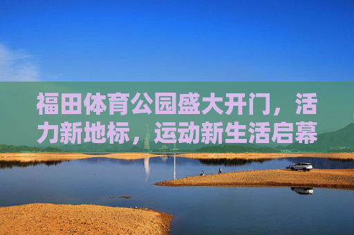 福田体育公园盛大开门，活力新地标，运动新生活启幕，福田体育公园盛大启幕，活力新地标，运动新生活