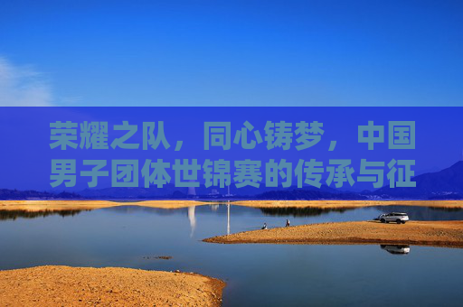 荣耀之队，同心铸梦，中国男子团体世锦赛的传承与征途，中国男子团体世锦赛，荣耀同心铸梦，传承征途