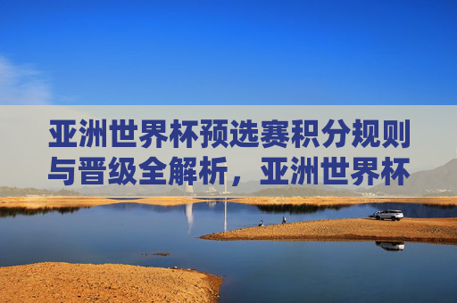 亚洲世界杯预选赛积分规则与晋级全解析,亚洲世界杯预选赛积分规则与晋级全解析 亚洲世界杯预选赛积分规则与晋级全解析,亚洲世界杯预选赛积分规则与晋级全解析